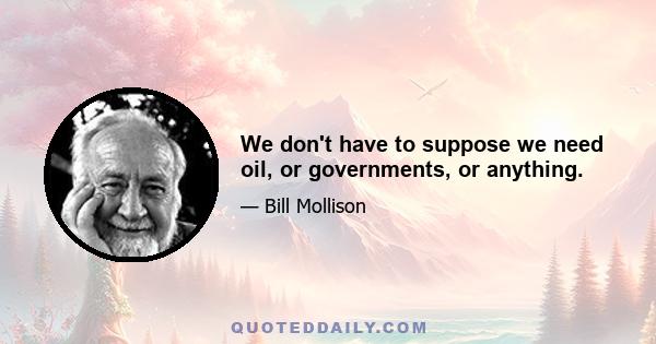 We don't have to suppose we need oil, or governments, or anything.