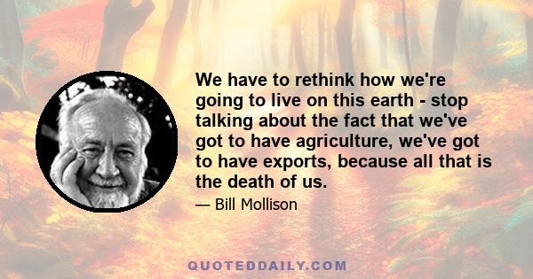 We have to rethink how we're going to live on this earth - stop talking about the fact that we've got to have agriculture, we've got to have exports, because all that is the death of us.