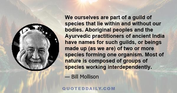 We ourselves are part of a guild of species that lie within and without our bodies. Aboriginal peoples and the Ayurvedic practitioners of ancient India have names for such guilds, or beings made up (as we are) of two or 