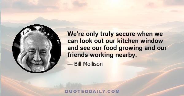 We're only truly secure when we can look out our kitchen window and see our food growing and our friends working nearby.