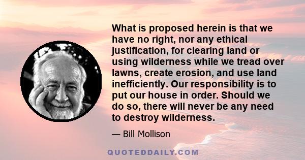 What is proposed herein is that we have no right, nor any ethical justification, for clearing land or using wilderness while we tread over lawns, create erosion, and use land inefficiently. Our responsibility is to put