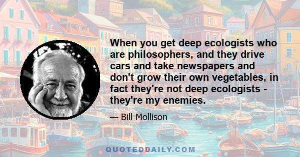 When you get deep ecologists who are philosophers, and they drive cars and take newspapers and don't grow their own vegetables, in fact they're not deep ecologists - they're my enemies.