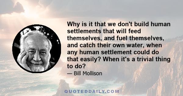 Why is it that we don't build human settlements that will feed themselves, and fuel themselves, and catch their own water, when any human settlement could do that easily? When it's a trivial thing to do?