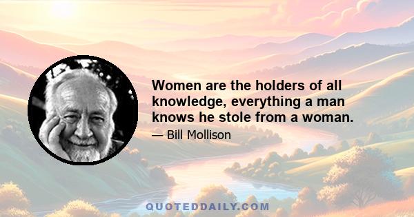 Women are the holders of all knowledge, everything a man knows he stole from a woman.