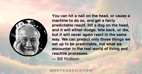 You can hit a nail on the head, or cause a machine to do so, and get a fairly predictable result. Hit a dog on the head, and it will either dodge, bite back, or die, but it will never again react in the same way. We can 