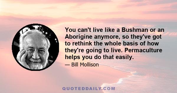 You can't live like a Bushman or an Aborigine anymore, so they've got to rethink the whole basis of how they're going to live. Permaculture helps you do that easily.