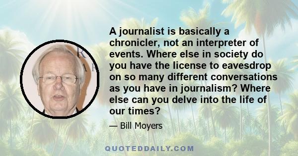 A journalist is basically a chronicler, not an interpreter of events. Where else in society do you have the license to eavesdrop on so many different conversations as you have in journalism? Where else can you delve