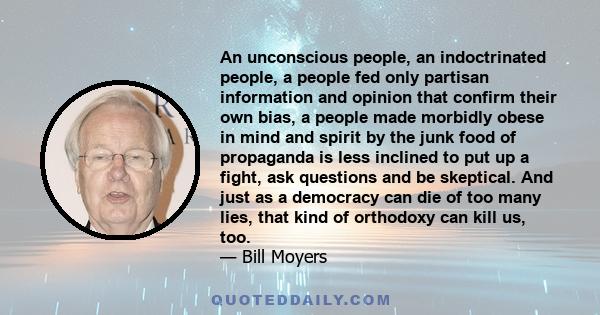 An unconscious people, an indoctrinated people, a people fed only partisan information and opinion that confirm their own bias, a people made morbidly obese in mind and spirit by the junk food of propaganda is less