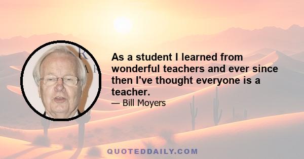 As a student I learned from wonderful teachers and ever since then I've thought everyone is a teacher.