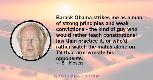 Barack Obama strikes me as a man of strong principles and weak convictions - the kind of guy who would rather teach constitutional law than practice it, or who'd rather watch the match alone on TV than arm-wrestle his