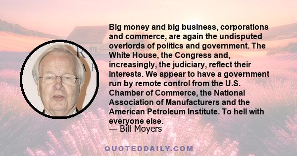 Big money and big business, corporations and commerce, are again the undisputed overlords of politics and government. The White House, the Congress and, increasingly, the judiciary, reflect their interests. We appear to 