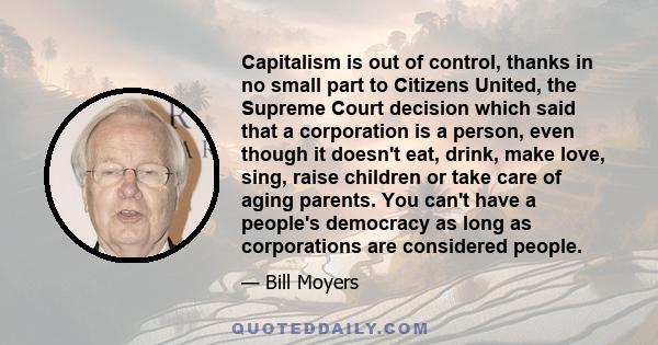 Capitalism is out of control, thanks in no small part to Citizens United, the Supreme Court decision which said that a corporation is a person, even though it doesn't eat, drink, make love, sing, raise children or take