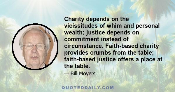 Charity depends on the vicissitudes of whim and personal wealth; justice depends on commitment instead of circumstance. Faith-based charity provides crumbs from the table; faith-based justice offers a place at the table.