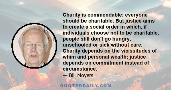 Charity is commendable; everyone should be charitable. But justice aims to create a social order in which, if individuals choose not to be charitable, people still don't go hungry, unschooled or sick without care.