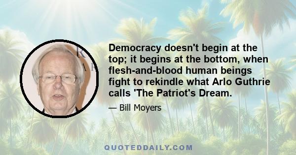 Democracy doesn't begin at the top; it begins at the bottom, when flesh-and-blood human beings fight to rekindle what Arlo Guthrie calls 'The Patriot's Dream.