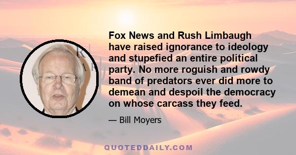 Fox News and Rush Limbaugh have raised ignorance to ideology and stupefied an entire political party. No more roguish and rowdy band of predators ever did more to demean and despoil the democracy on whose carcass they