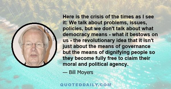 Here is the crisis of the times as I see it: We talk about problems, issues, policies, but we don't talk about what democracy means - what it bestows on us - the revolutionary idea that it isn't just about the means of