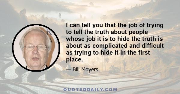 I can tell you that the job of trying to tell the truth about people whose job it is to hide the truth is about as complicated and difficult as trying to hide it in the first place.