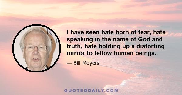 I have seen hate born of fear, hate speaking in the name of God and truth, hate holding up a distorting mirror to fellow human beings.