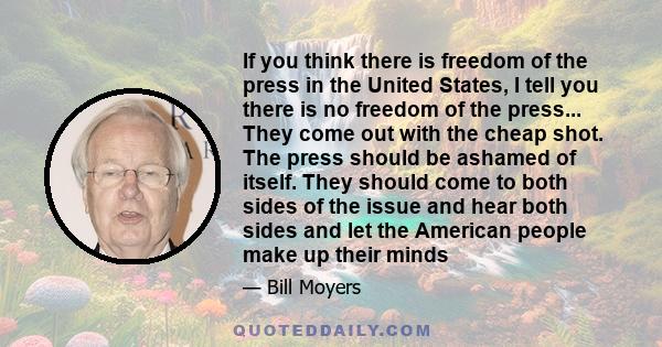 If you think there is freedom of the press in the United States, I tell you there is no freedom of the press... They come out with the cheap shot. The press should be ashamed of itself. They should come to both sides of 