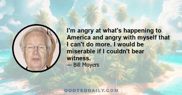 I'm angry at what's happening to America and angry with myself that I can't do more. I would be miserable if I couldn't bear witness.