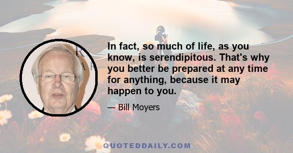 In fact, so much of life, as you know, is serendipitous. That's why you better be prepared at any time for anything, because it may happen to you.