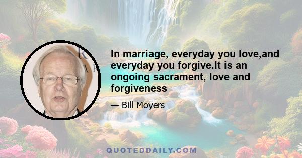 In marriage, everyday you love,and everyday you forgive.It is an ongoing sacrament, love and forgiveness