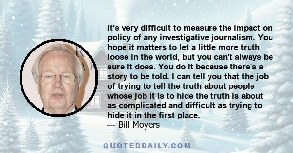 It's very difficult to measure the impact on policy of any investigative journalism. You hope it matters to let a little more truth loose in the world, but you can't always be sure it does. You do it because there's a