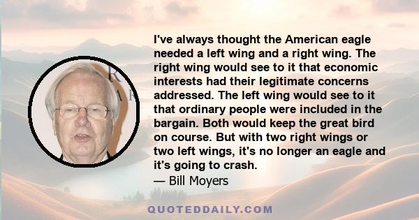 I've always thought the American eagle needed a left wing and a right wing. The right wing would see to it that economic interests had their legitimate concerns addressed. The left wing would see to it that ordinary