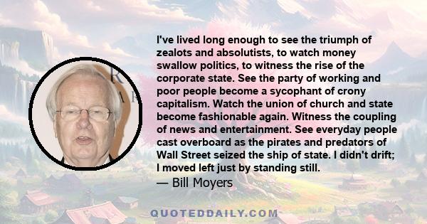 I've lived long enough to see the triumph of zealots and absolutists, to watch money swallow politics, to witness the rise of the corporate state. See the party of working and poor people become a sycophant of crony