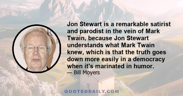 Jon Stewart is a remarkable satirist and parodist in the vein of Mark Twain, because Jon Stewart understands what Mark Twain knew, which is that the truth goes down more easily in a democracy when it's marinated in