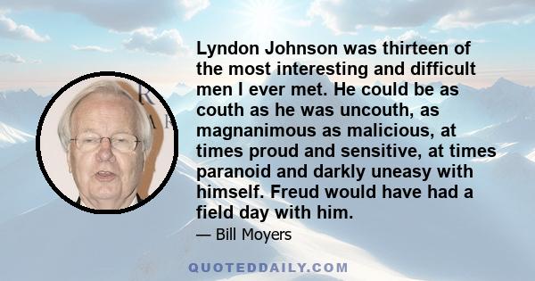 Lyndon Johnson was thirteen of the most interesting and difficult men I ever met. He could be as couth as he was uncouth, as magnanimous as malicious, at times proud and sensitive, at times paranoid and darkly uneasy