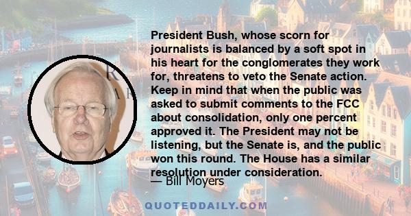 President Bush, whose scorn for journalists is balanced by a soft spot in his heart for the conglomerates they work for, threatens to veto the Senate action. Keep in mind that when the public was asked to submit