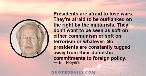 Presidents are afraid to lose wars. They're afraid to be outflanked on the right by the militarists. They don't want to be seen as soft on either communism or soft on terrorism or whatever. So presidents are constantly