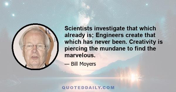 Scientists investigate that which already is; Engineers create that which has never been. Creativity is piercing the mundane to find the marvelous.