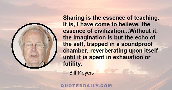 Sharing is the essence of teaching. It is, I have come to believe, the essence of civilization...Without it, the imagination is but the echo of the self, trapped in a soundproof chamber, reverberating upon itself until