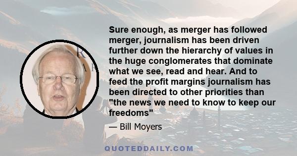 Sure enough, as merger has followed merger, journalism has been driven further down the hierarchy of values in the huge conglomerates that dominate what we see, read and hear. And to feed the profit margins journalism