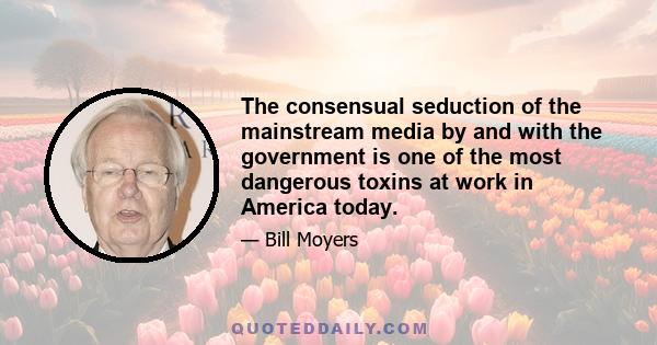 The consensual seduction of the mainstream media by and with the government is one of the most dangerous toxins at work in America today.