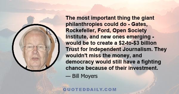 The most important thing the giant philanthropies could do - Gates, Rockefeller, Ford, Open Society Institute, and new ones emerging - would be to create a $2-to-$3 billion Trust for Independent Journalism. They