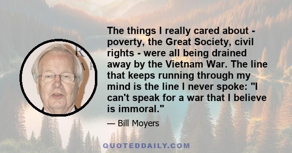 The things I really cared about - poverty, the Great Society, civil rights - were all being drained away by the Vietnam War. The line that keeps running through my mind is the line I never spoke: I can't speak for a war 