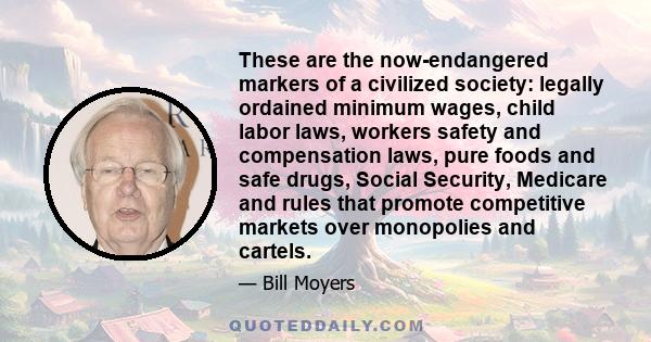 These are the now-endangered markers of a civilized society: legally ordained minimum wages, child labor laws, workers safety and compensation laws, pure foods and safe drugs, Social Security, Medicare and rules that