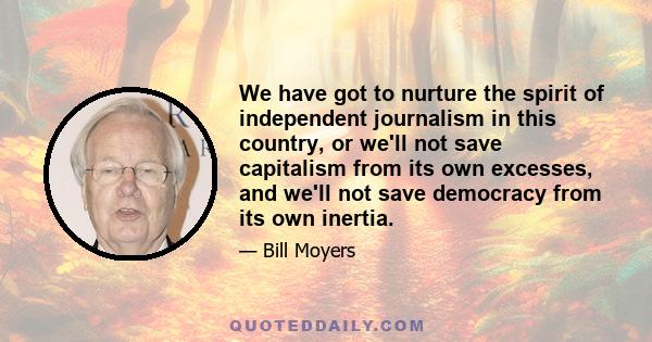 We have got to nurture the spirit of independent journalism in this country, or we'll not save capitalism from its own excesses, and we'll not save democracy from its own inertia.