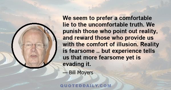 We seem to prefer a comfortable lie to the uncomfortable truth. We punish those who point out reality, and reward those who provide us with the comfort of illusion. Reality is fearsome .. but experience tells us that