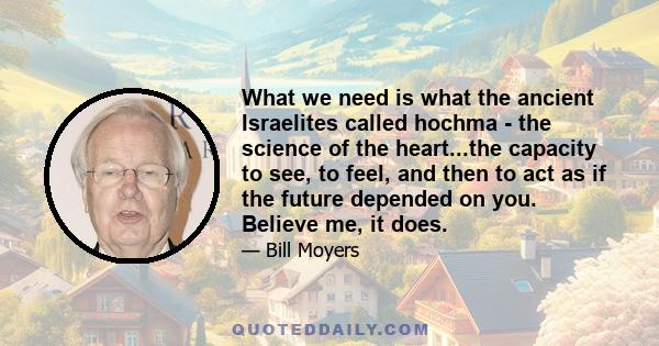 What we need is what the ancient Israelites called hochma - the science of the heart...the capacity to see, to feel, and then to act as if the future depended on you. Believe me, it does.