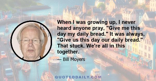 When I was growing up, I never heard anyone pray, Give me this day my daily bread. It was always, Give us this day our daily bread. That stuck. We're all in this together.