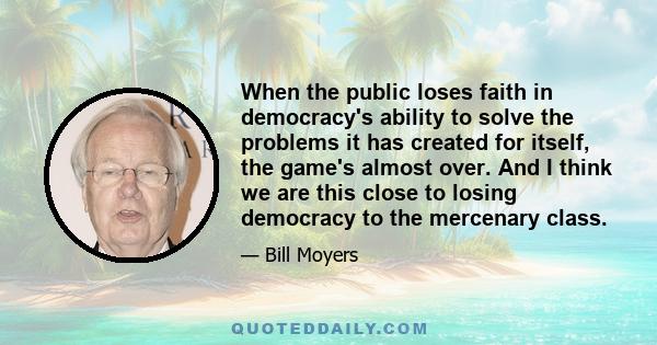 When the public loses faith in democracy's ability to solve the problems it has created for itself, the game's almost over. And I think we are this close to losing democracy to the mercenary class.