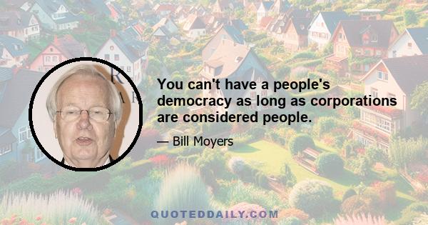 You can't have a people's democracy as long as corporations are considered people.