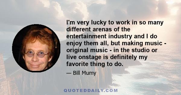 I'm very lucky to work in so many different arenas of the entertainment industry and I do enjoy them all, but making music - original music - in the studio or live onstage is definitely my favorite thing to do.