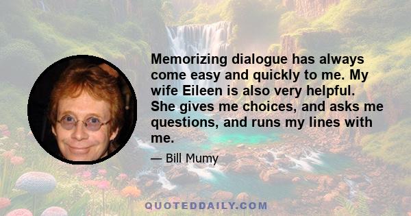 Memorizing dialogue has always come easy and quickly to me. My wife Eileen is also very helpful. She gives me choices, and asks me questions, and runs my lines with me.