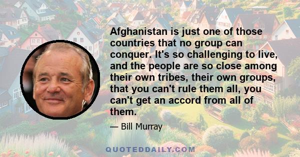 Afghanistan is just one of those countries that no group can conquer. It's so challenging to live, and the people are so close among their own tribes, their own groups, that you can't rule them all, you can't get an